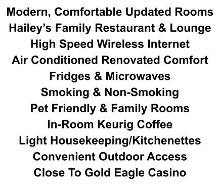 Modern, Comfortable Updated Rooms Hailey’s Family Restaurant & Lounge High Speed Wireless Internet Air Conditioned Renovated Comfort Fridges & Microwaves Smoking & Non-Smoking Pet Friendly & Family Rooms  In-Room Keurig Coffee Light Housekeeping/Kitchenettes Convenient Outdoor Access Close To Gold Eagle Casino
